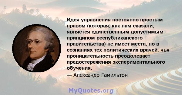 Идея управления постоянно простым правом (которая, как нам сказали, является единственным допустимым принципом республиканского правительства) не имеет места, но в сознаниях тех политических врачей, чья проницательность 