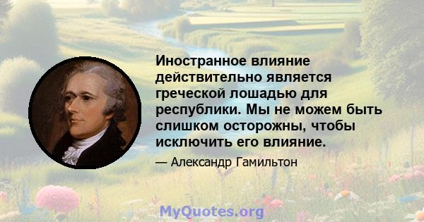 Иностранное влияние действительно является греческой лошадью для республики. Мы не можем быть слишком осторожны, чтобы исключить его влияние.