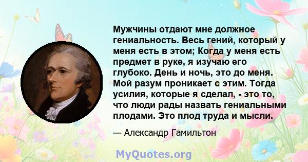 Мужчины отдают мне должное гениальность. Весь гений, который у меня есть в этом; Когда у меня есть предмет в руке, я изучаю его глубоко. День и ночь, это до меня. Мой разум проникает с этим. Тогда усилия, которые я