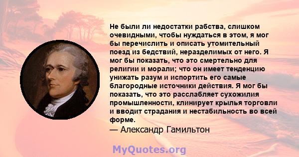 Не были ли недостатки рабства, слишком очевидными, чтобы нуждаться в этом, я мог бы перечислить и описать утомительный поезд из бедствий, неразделимых от него. Я мог бы показать, что это смертельно для религии и морали; 