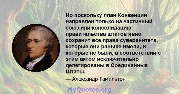 Но поскольку план Конвенции направлен только на частичный союз или консолидацию, правительства штатов явно сохранит все права суверенитета, которые они раньше имели, и которые не были, в соответствии с этим актом