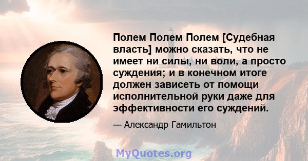 Полем Полем Полем [Судебная власть] можно сказать, что не имеет ни силы, ни воли, а просто суждения; и в конечном итоге должен зависеть от помощи исполнительной руки даже для эффективности его суждений.