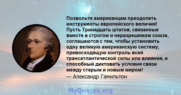 Позвольте американцам преодолеть инструменты европейского величия! Пусть Тринадцать штатов, связанные вместе в строгом и неразрешимом союзе, соглашаются с тем, чтобы установить одну великую американскую систему,