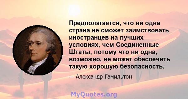 Предполагается, что ни одна страна не сможет заимствовать иностранцев на лучших условиях, чем Соединенные Штаты, потому что ни одна, возможно, не может обеспечить такую ​​хорошую безопасность.