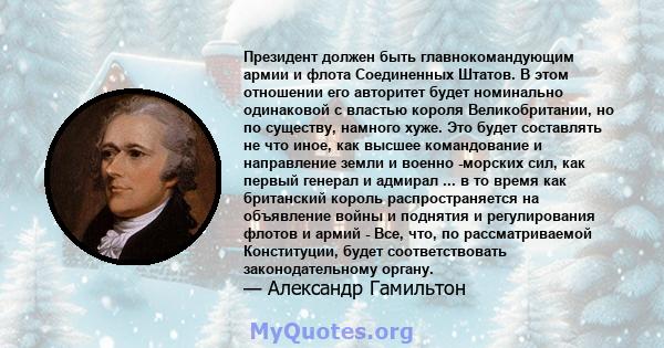 Президент должен быть главнокомандующим армии и флота Соединенных Штатов. В этом отношении его авторитет будет номинально одинаковой с властью короля Великобритании, но по существу, намного хуже. Это будет составлять не 