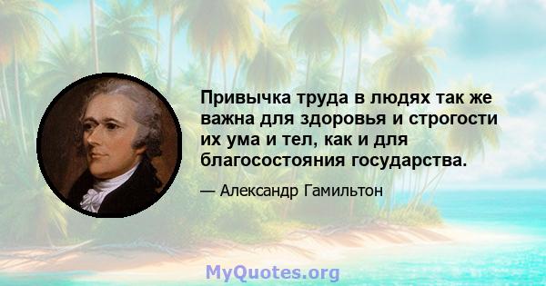 Привычка труда в людях так же важна для здоровья и строгости их ума и тел, как и для благосостояния государства.