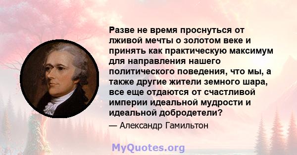 Разве не время проснуться от лживой мечты о золотом веке и принять как практическую максимум для направления нашего политического поведения, что мы, а также другие жители земного шара, все еще отдаются от счастливой