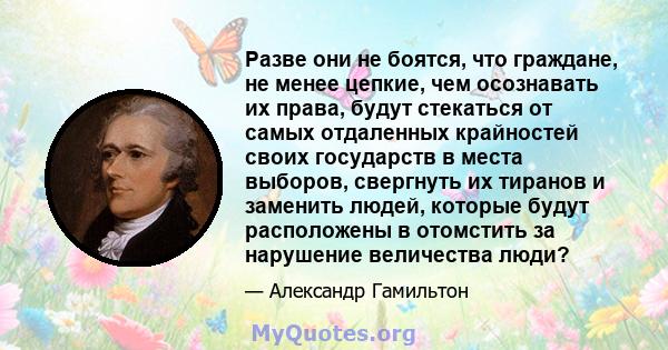 Разве они не боятся, что граждане, не менее цепкие, чем осознавать их права, будут стекаться от самых отдаленных крайностей своих государств в места выборов, свергнуть их тиранов и заменить людей, которые будут