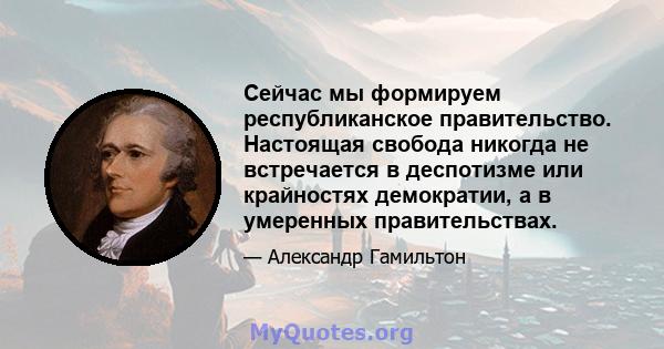 Сейчас мы формируем республиканское правительство. Настоящая свобода никогда не встречается в деспотизме или крайностях демократии, а в умеренных правительствах.