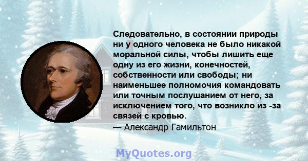 Следовательно, в состоянии природы ни у одного человека не было никакой моральной силы, чтобы лишить еще одну из его жизни, конечностей, собственности или свободы; ни наименьшее полномочия командовать или точным