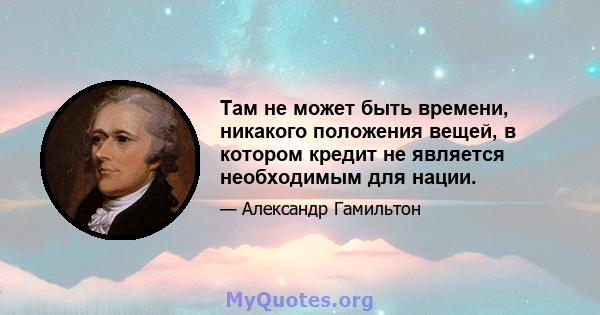 Там не может быть времени, никакого положения вещей, в котором кредит не является необходимым для нации.