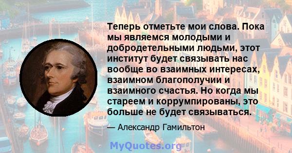 Теперь отметьте мои слова. Пока мы являемся молодыми и добродетельными людьми, этот институт будет связывать нас вообще во взаимных интересах, взаимном благополучии и взаимного счастья. Но когда мы стареем и