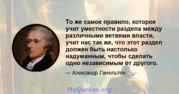 То же самое правило, которое учит уместности раздела между различными ветвями власти, учит нас так же, что этот раздел должен быть настолько надуманным, чтобы сделать одно независимым от другого.