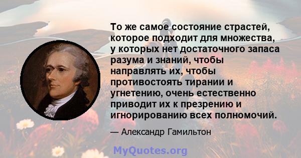 То же самое состояние страстей, которое подходит для множества, у которых нет достаточного запаса разума и знаний, чтобы направлять их, чтобы противостоять тирании и угнетению, очень естественно приводит их к презрению