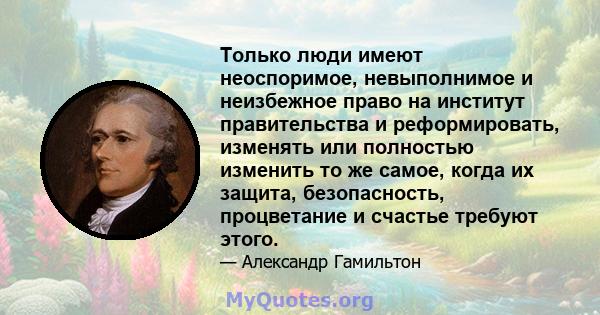 Только люди имеют неоспоримое, невыполнимое и неизбежное право на институт правительства и реформировать, изменять или полностью изменить то же самое, когда их защита, безопасность, процветание и счастье требуют этого.