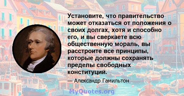 Установите, что правительство может отказаться от положения о своих долгах, хотя и способно его, и вы сверкаете всю общественную мораль, вы расстроите все принципы, которые должны сохранять пределы свободных конституций.