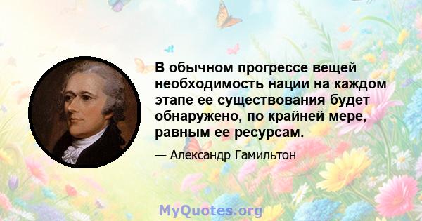 В обычном прогрессе вещей необходимость нации на каждом этапе ее существования будет обнаружено, по крайней мере, равным ее ресурсам.