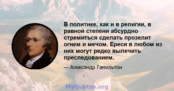 В политике, как и в религии, в равной степени абсурдно стремиться сделать прозелит огнем и мечом. Ереси в любом из них могут редко вылечить преследованием.