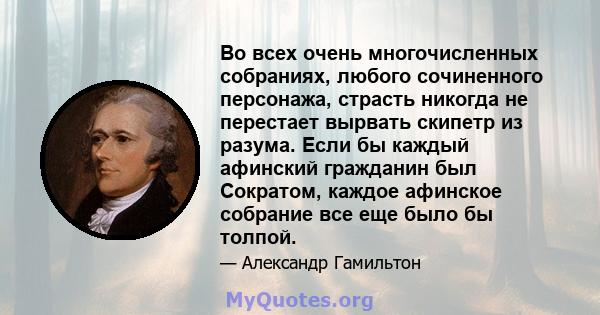 Во всех очень многочисленных собраниях, любого сочиненного персонажа, страсть никогда не перестает вырвать скипетр из разума. Если бы каждый афинский гражданин был Сократом, каждое афинское собрание все еще было бы