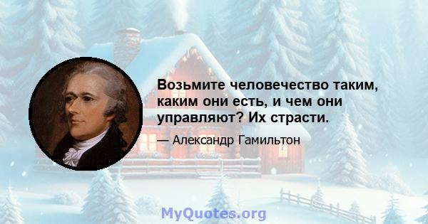 Возьмите человечество таким, каким они есть, и чем они управляют? Их страсти.