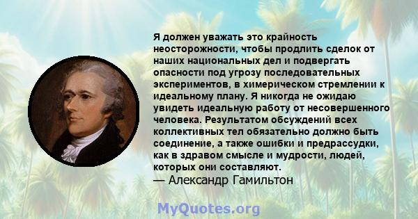 Я должен уважать это крайность неосторожности, чтобы продлить сделок от наших национальных дел и подвергать опасности под угрозу последовательных экспериментов, в химерическом стремлении к идеальному плану. Я никогда не 