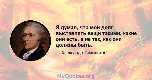 Я думал, что мой долг выставлять вещи такими, какие они есть, а не так, как они должны быть.