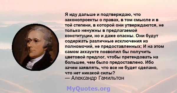 Я иду дальше и подтверждаю, что законопроекты о правах, в том смысле и в той степени, в которой они утверждаются, не только ненужны в предлагаемой конституции, но и даже опасны. Они будут содержать различные исключения