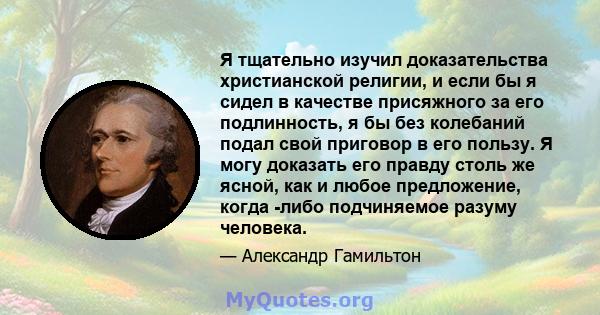 Я тщательно изучил доказательства христианской религии, и если бы я сидел в качестве присяжного за его подлинность, я бы без колебаний подал свой приговор в его пользу. Я могу доказать его правду столь же ясной, как и