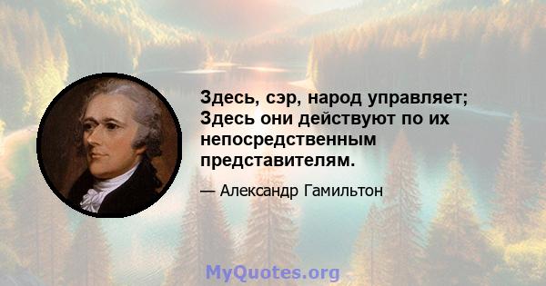 Здесь, сэр, народ управляет; Здесь они действуют по их непосредственным представителям.