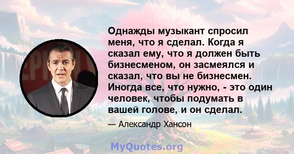 Однажды музыкант спросил меня, что я сделал. Когда я сказал ему, что я должен быть бизнесменом, он засмеялся и сказал, что вы не бизнесмен. Иногда все, что нужно, - это один человек, чтобы подумать в вашей голове, и он