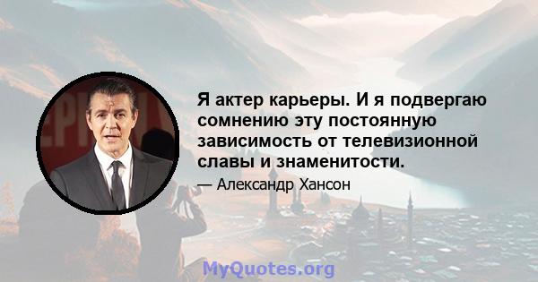 Я актер карьеры. И я подвергаю сомнению эту постоянную зависимость от телевизионной славы и знаменитости.