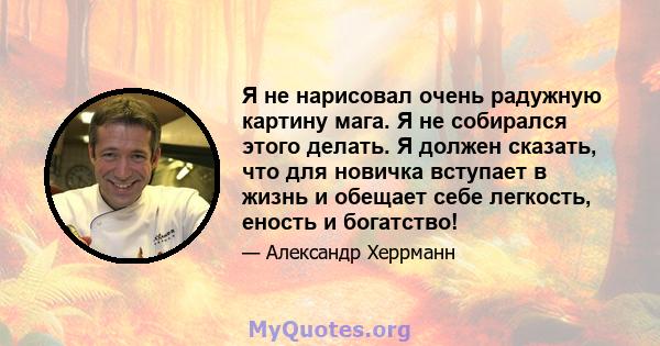 Я не нарисовал очень радужную картину мага. Я не собирался этого делать. Я должен сказать, что для новичка вступает в жизнь и обещает себе легкость, еность и богатство!