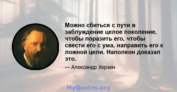 Можно сбиться с пути в заблуждение целое поколение, чтобы поразить его, чтобы свести его с ума, направить его к ложной цели. Наполеон доказал это.