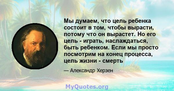 Мы думаем, что цель ребенка состоит в том, чтобы вырасти, потому что он вырастет. Но его цель - играть, наслаждаться, быть ребенком. Если мы просто посмотрим на конец процесса, цель жизни - смерть