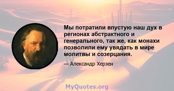 Мы потратили впустую наш дух в регионах абстрактного и генерального, так же, как монахи позволили ему увядать в мире молитвы и созерцания.