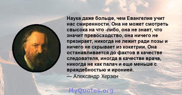 Наука даже больше, чем Евангелие учит нас смиренности. Она не может смотреть свысока на что -либо, она не знает, что значит превосходство, она ничего не презирает, никогда не лежит ради позы и ничего не скрывает из