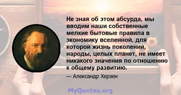 Не зная об этом абсурда, мы вводим наши собственные мелкие бытовые правила в экономику вселенной, для которой жизнь поколений, народы, целых планет, не имеет никакого значения по отношению к общему развитию.