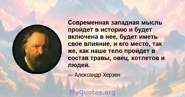 Современная западная мысль пройдет в историю и будет включена в нее, будет иметь свое влияние, и его место, так же, как наше тело пройдет в состав травы, овец, котлетов и людей.