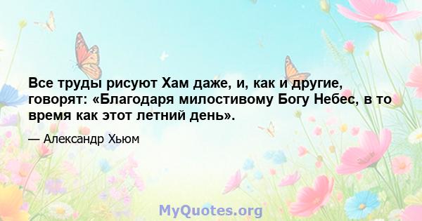 Все труды рисуют Хам даже, и, как и другие, говорят: «Благодаря милостивому Богу Небес, в то время как этот летний день».