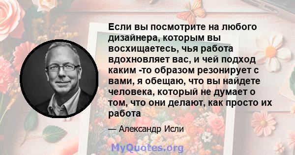 Если вы посмотрите на любого дизайнера, которым вы восхищаетесь, чья работа вдохновляет вас, и чей подход каким -то образом резонирует с вами, я обещаю, что вы найдете человека, который не думает о том, что они делают,