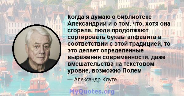 Когда я думаю о библиотеке Александрии и о том, что, хотя она сгорела, люди продолжают сортировать буквы алфавита в соответствии с этой традицией, то это делает определенные выражения современности, даже вмешательства