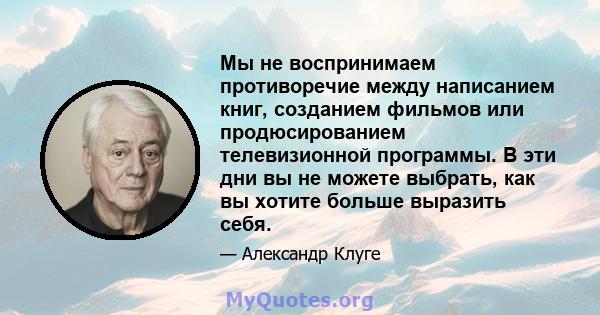 Мы не воспринимаем противоречие между написанием книг, созданием фильмов или продюсированием телевизионной программы. В эти дни вы не можете выбрать, как вы хотите больше выразить себя.