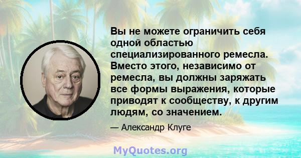 Вы не можете ограничить себя одной областью специализированного ремесла. Вместо этого, независимо от ремесла, вы должны заряжать все формы выражения, которые приводят к сообществу, к другим людям, со значением.