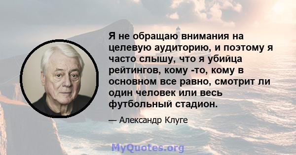 Я не обращаю внимания на целевую аудиторию, и поэтому я часто слышу, что я убийца рейтингов, кому -то, кому в основном все равно, смотрит ли один человек или весь футбольный стадион.