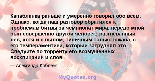 Капабланка раньше и умеренно говорил обо всем. Однако, когда наш разговор обратился к проблемам битвы за чемпионат мира, передо мной был совершенно другой человек: разгневанный лев, хотя и с пылом, типичным только