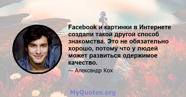 Facebook и картинки в Интернете создали такой другой способ знакомства. Это не обязательно хорошо, потому что у людей может развиться одержимое качество.