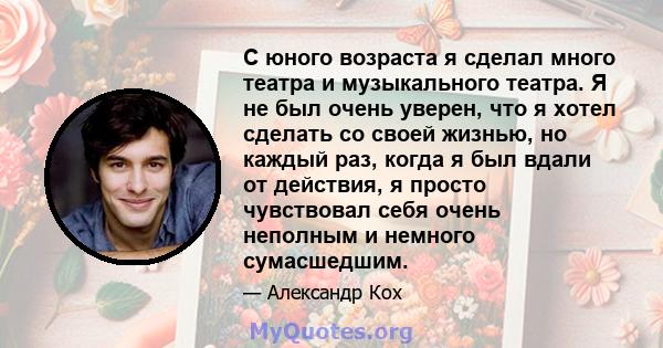 С юного возраста я сделал много театра и музыкального театра. Я не был очень уверен, что я хотел сделать со своей жизнью, но каждый раз, когда я был вдали от действия, я просто чувствовал себя очень неполным и немного