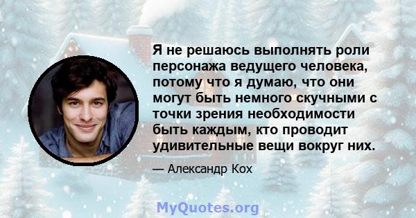 Я не решаюсь выполнять роли персонажа ведущего человека, потому что я думаю, что они могут быть немного скучными с точки зрения необходимости быть каждым, кто проводит удивительные вещи вокруг них.