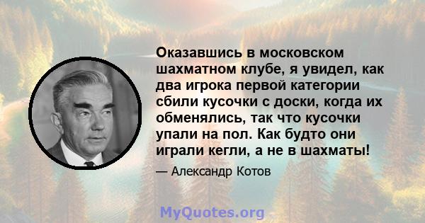 Оказавшись в московском шахматном клубе, я увидел, как два игрока первой категории сбили кусочки с доски, когда их обменялись, так что кусочки упали на пол. Как будто они играли кегли, а не в шахматы!