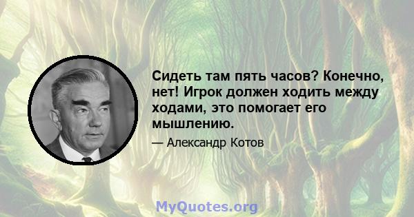 Сидеть там пять часов? Конечно, нет! Игрок должен ходить между ходами, это помогает его мышлению.